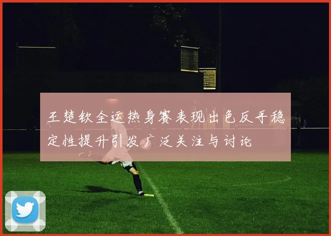 王楚钦全运热身赛表现出色反手稳定性提升引发广泛关注与讨论