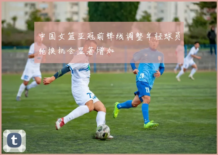 中国女篮亚冠前锋线调整年轻球员轮换机会显著增加