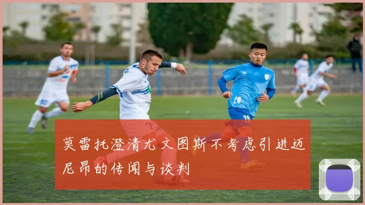 莫雷托澄清尤文图斯不考虑引进迈尼昂的传闻与谈判