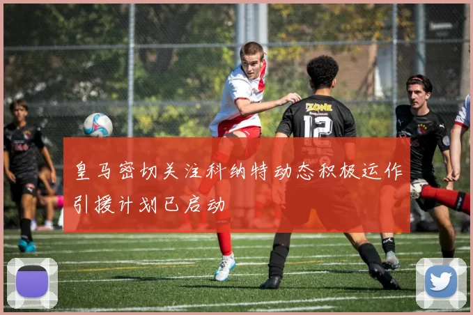 皇马密切关注科纳特动态积极运作引援计划已启动