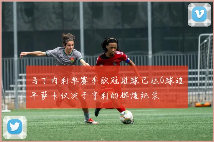 马丁内利单赛季欧冠进球已达6球追平萨卡仅次于亨利的辉煌纪录
