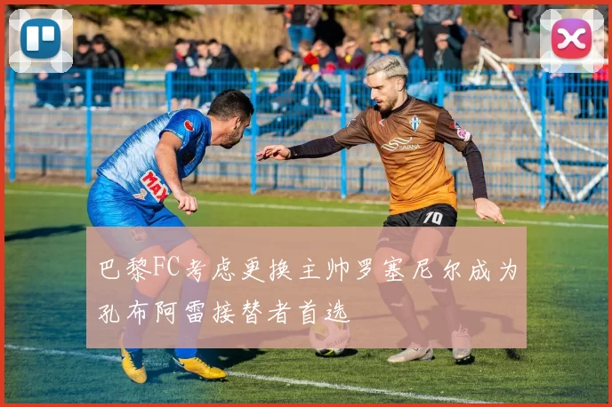 巴黎FC考虑更换主帅罗塞尼尔成为孔布阿雷接替者首选