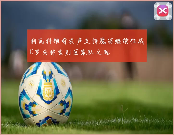利瓦科维奇发声支持魔笛继续征战C罗或将告别国家队之路