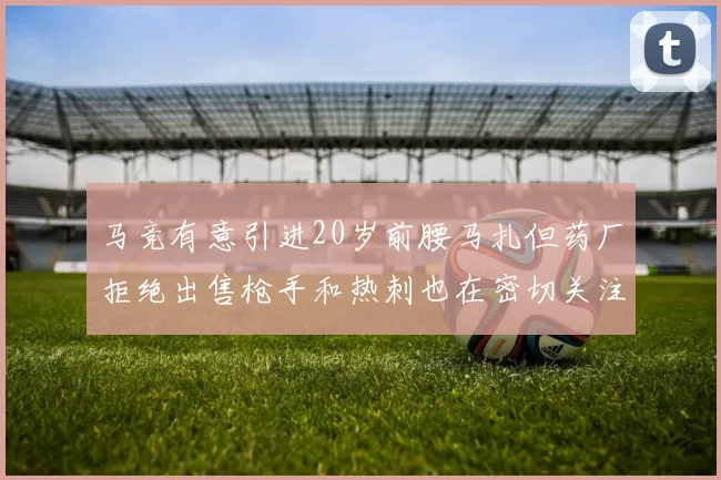 马竞有意引进20岁前腰马扎但药厂拒绝出售枪手和热刺也在密切关注