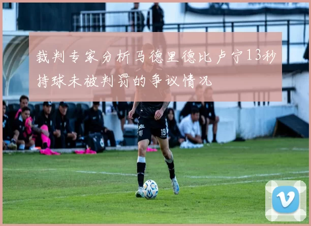 裁判专家分析马德里德比卢宁13秒持球未被判罚的争议情况