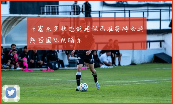 卡塞米罗状态低迷似已准备转会迈阿密国际的暗示