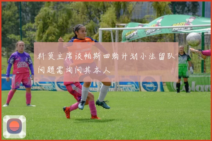 科莫主席谈帕斯回购计划小法留队问题需询问其本人