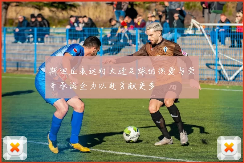 斯坦丘表达对大连足球的热爱与荣幸承诺全力以赴贡献更多
