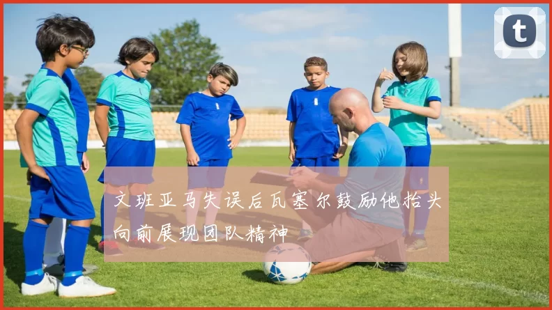 文班亚马失误后瓦塞尔鼓励他抬头向前展现团队精神