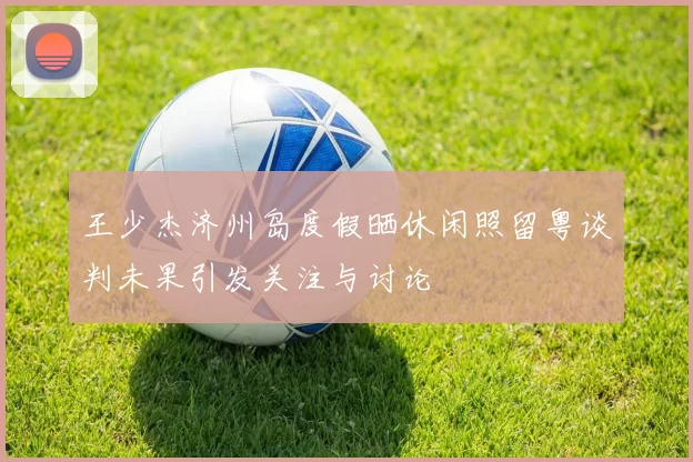 王少杰济州岛度假晒休闲照留粤谈判未果引发关注与讨论