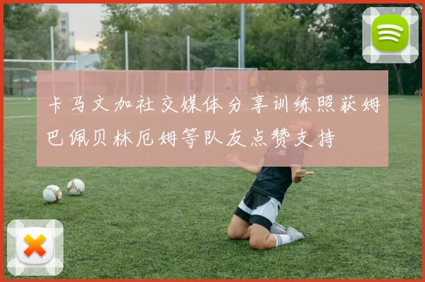 卡马文加社交媒体分享训练照获姆巴佩贝林厄姆等队友点赞支持