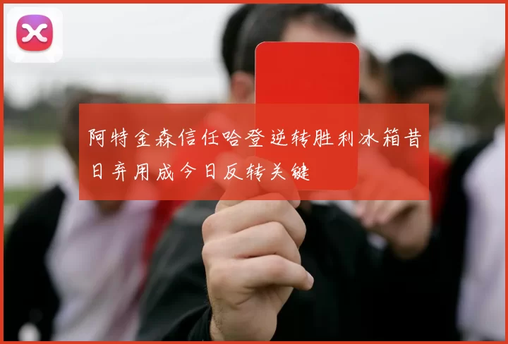 阿特金森信任哈登逆转胜利冰箱昔日弃用成今日反转关键