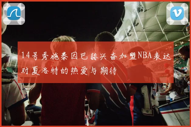 14号秀施泰因巴赫兴奋加盟NBA表达对夏洛特的热爱与期待