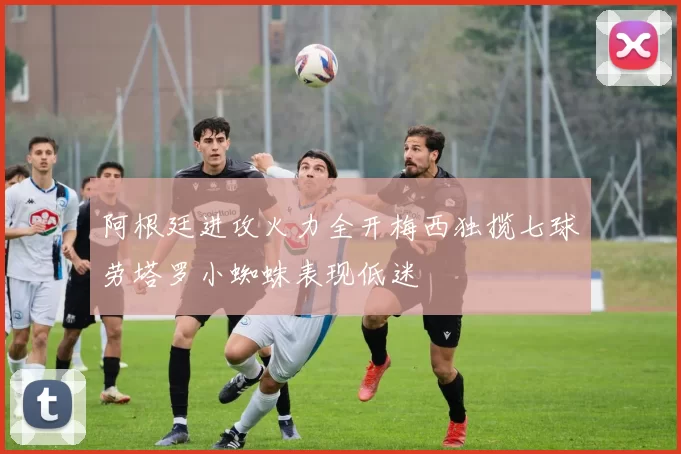 阿根廷进攻火力全开梅西独揽七球劳塔罗小蜘蛛表现低迷