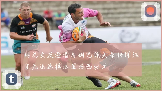 姆总女友澄清与姆巴佩关系传闻坦言无法选择法国或西班牙