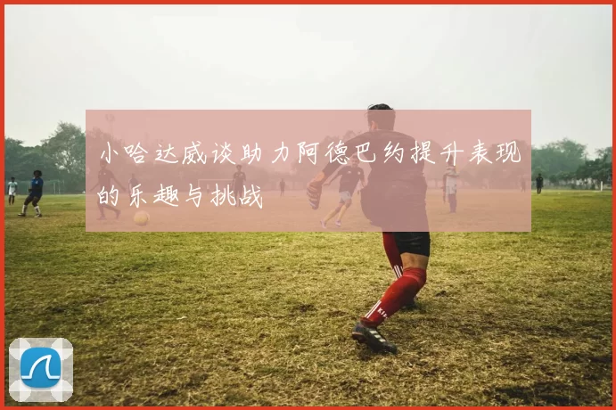 小哈达威谈助力阿德巴约提升表现的乐趣与挑战