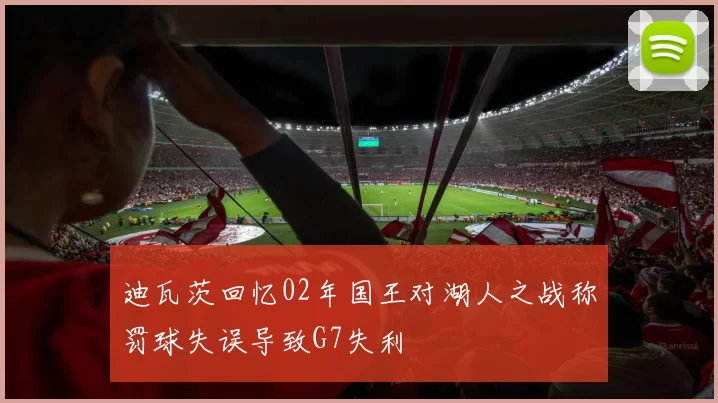 迪瓦茨回忆02年国王对湖人之战称罚球失误导致G7失利