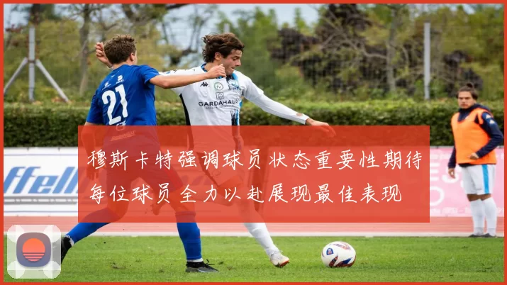 穆斯卡特强调球员状态重要性期待每位球员全力以赴展现最佳表现