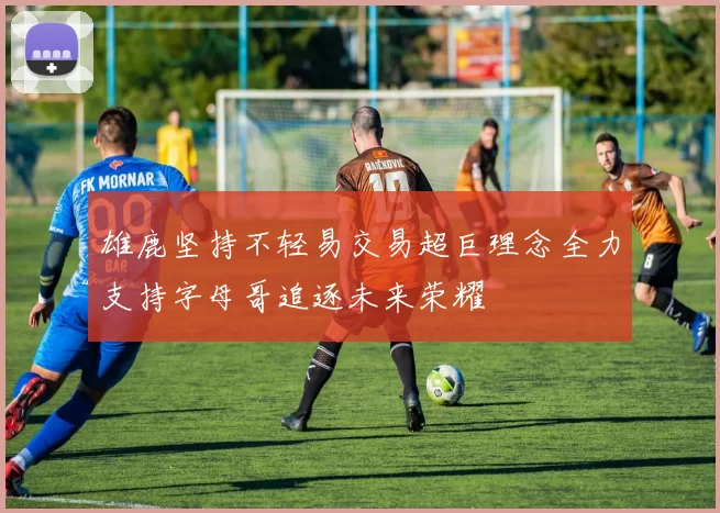 雄鹿坚持不轻易交易超巨理念全力支持字母哥追逐未来荣耀