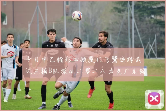 今日中乙精彩回顾厦门飞鹭逆转武汉三镇B队深圳二零二八力克广东铭途