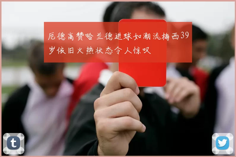 厄德高赞哈兰德进球如潮流梅西39岁依旧火热状态令人惊叹