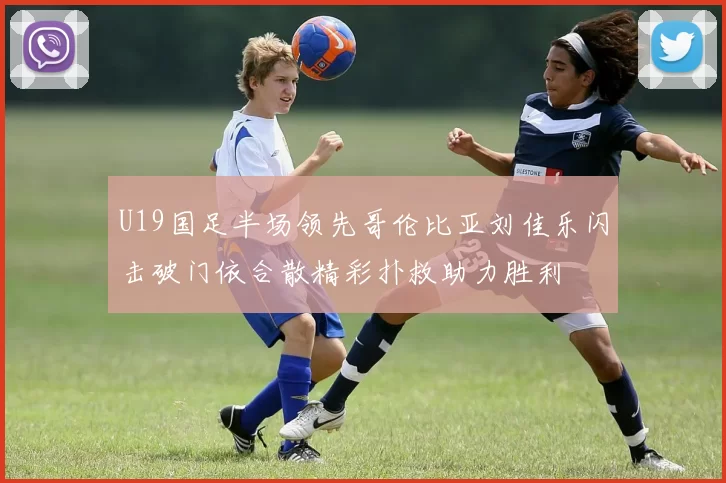 U19国足半场领先哥伦比亚刘佳乐闪击破门依合散精彩扑救助力胜利