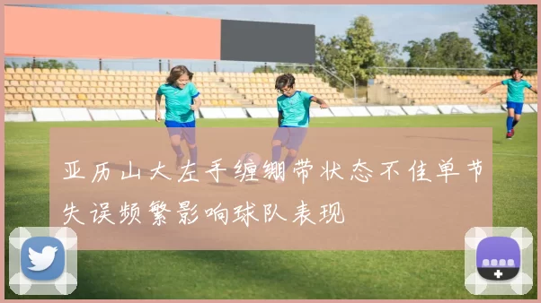 亚历山大左手缠绷带状态不佳单节失误频繁影响球队表现